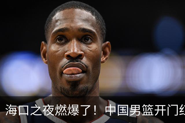海口之夜燃爆了！中国男篮开门红背后，廖三宁让所有人眼前一亮